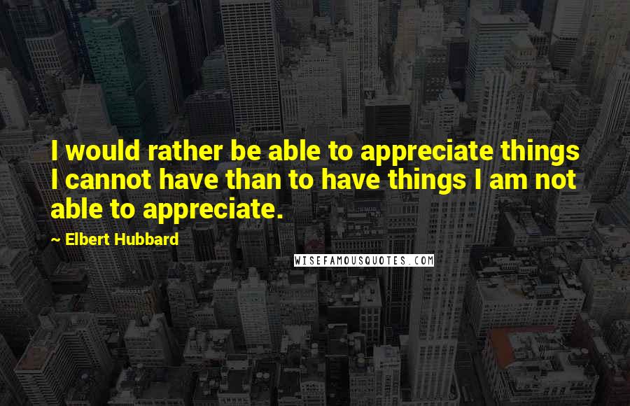 Elbert Hubbard Quotes: I would rather be able to appreciate things I cannot have than to have things I am not able to appreciate.