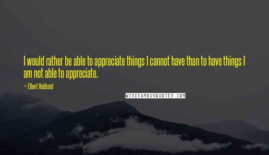 Elbert Hubbard Quotes: I would rather be able to appreciate things I cannot have than to have things I am not able to appreciate.