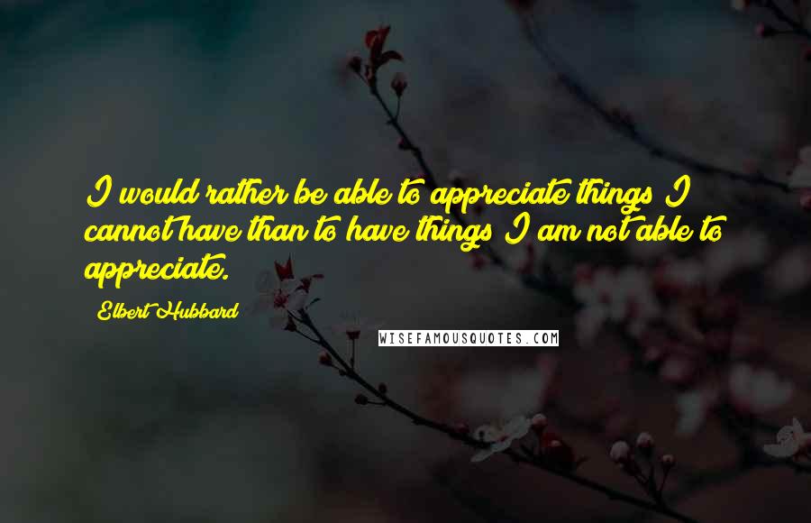 Elbert Hubbard Quotes: I would rather be able to appreciate things I cannot have than to have things I am not able to appreciate.