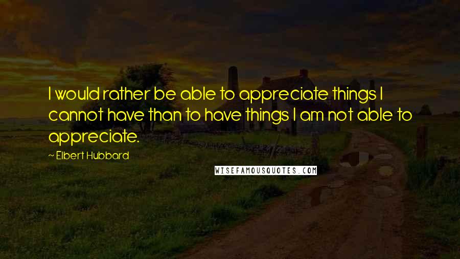 Elbert Hubbard Quotes: I would rather be able to appreciate things I cannot have than to have things I am not able to appreciate.