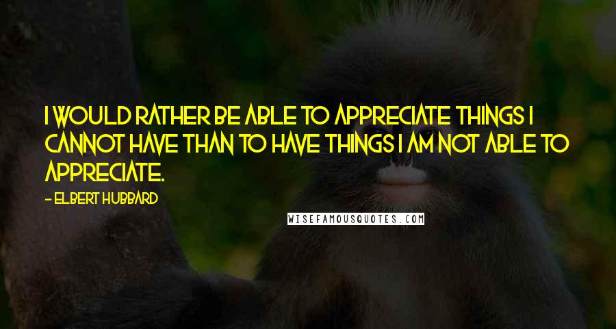 Elbert Hubbard Quotes: I would rather be able to appreciate things I cannot have than to have things I am not able to appreciate.