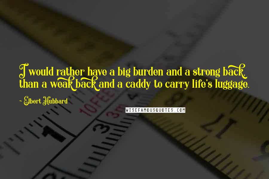 Elbert Hubbard Quotes: I would rather have a big burden and a strong back, than a weak back and a caddy to carry life's luggage.