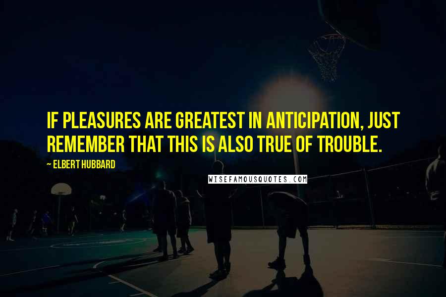 Elbert Hubbard Quotes: If pleasures are greatest in anticipation, just remember that this is also true of trouble.