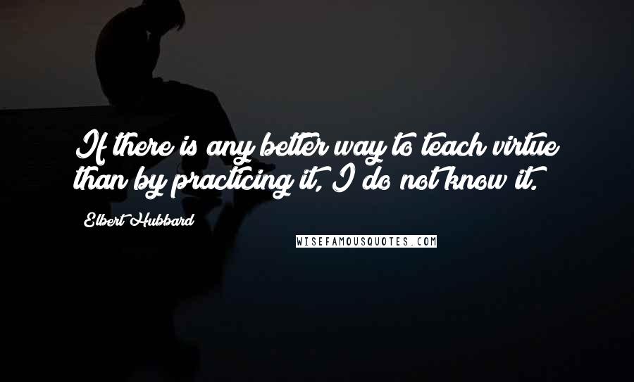 Elbert Hubbard Quotes: If there is any better way to teach virtue than by practicing it, I do not know it.