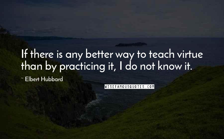 Elbert Hubbard Quotes: If there is any better way to teach virtue than by practicing it, I do not know it.