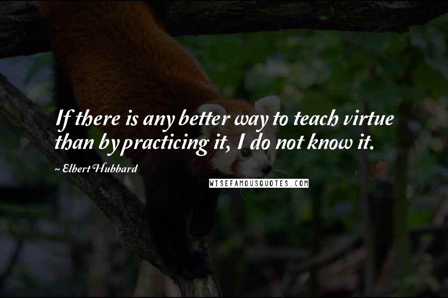 Elbert Hubbard Quotes: If there is any better way to teach virtue than by practicing it, I do not know it.