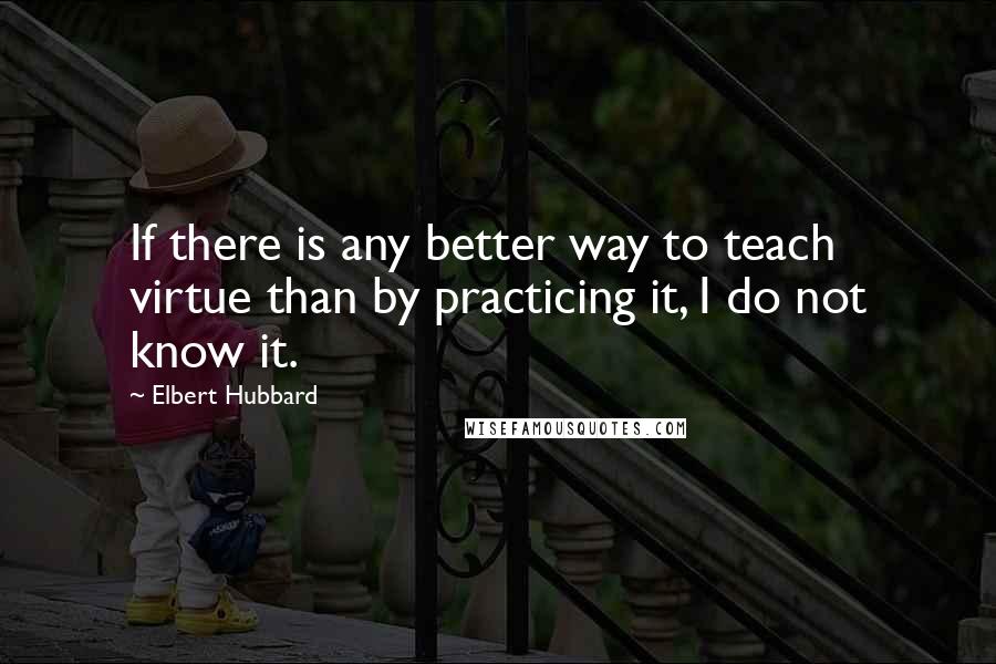 Elbert Hubbard Quotes: If there is any better way to teach virtue than by practicing it, I do not know it.