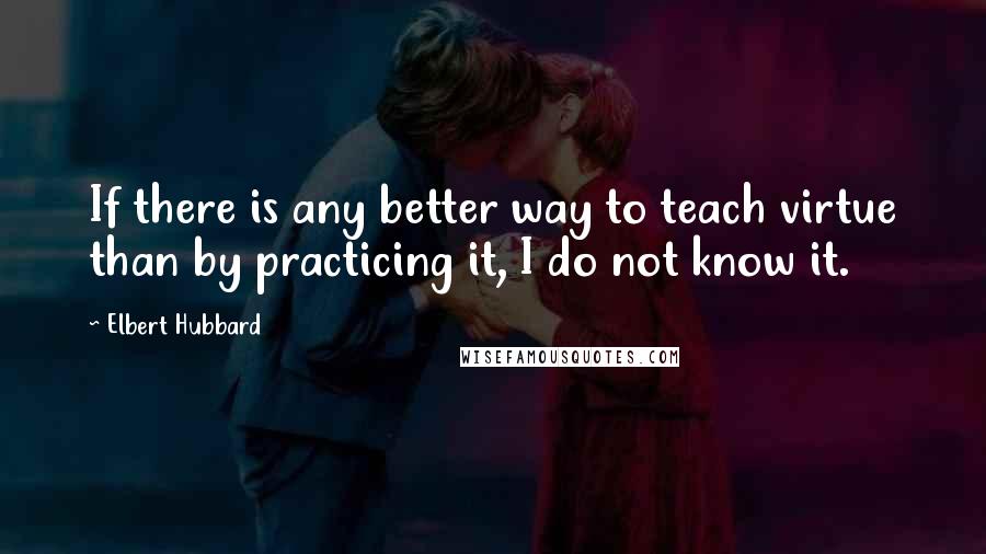 Elbert Hubbard Quotes: If there is any better way to teach virtue than by practicing it, I do not know it.