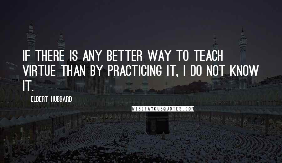 Elbert Hubbard Quotes: If there is any better way to teach virtue than by practicing it, I do not know it.