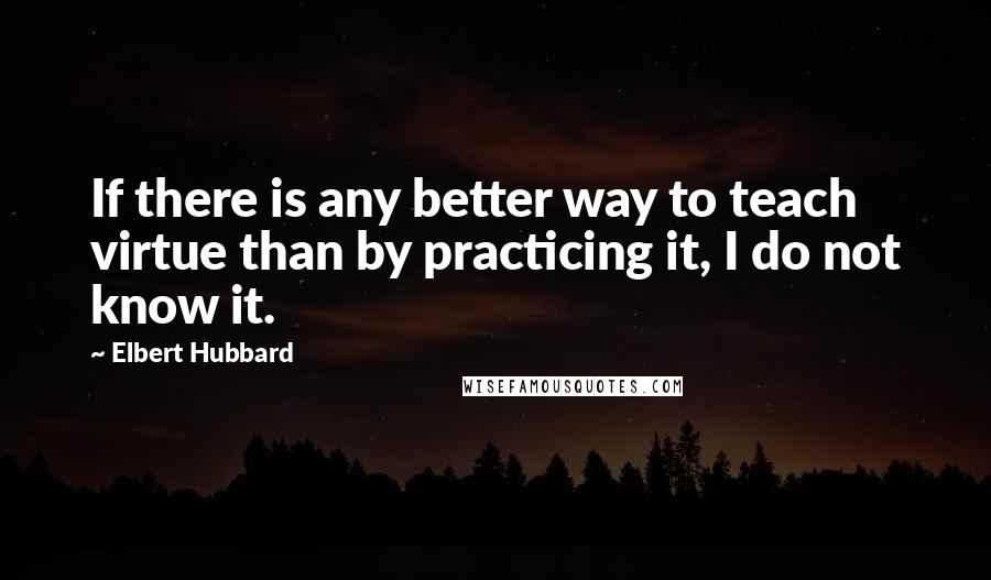 Elbert Hubbard Quotes: If there is any better way to teach virtue than by practicing it, I do not know it.