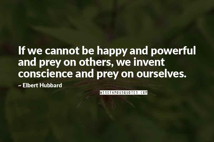 Elbert Hubbard Quotes: If we cannot be happy and powerful and prey on others, we invent conscience and prey on ourselves.