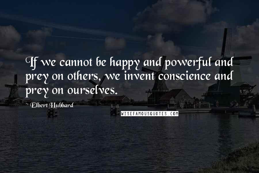 Elbert Hubbard Quotes: If we cannot be happy and powerful and prey on others, we invent conscience and prey on ourselves.