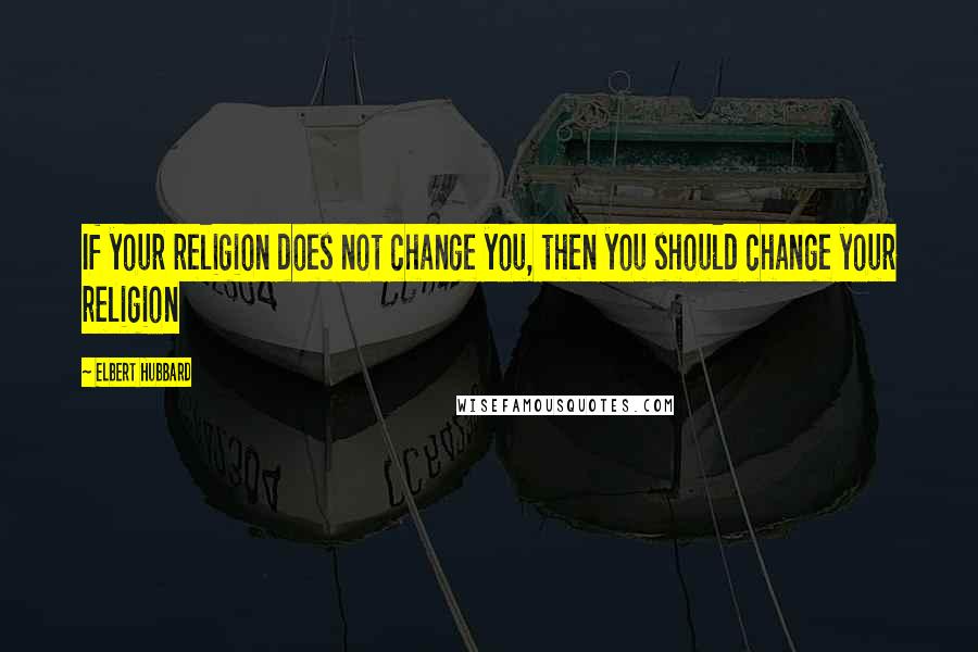 Elbert Hubbard Quotes: If your religion does not change you, then you should change your religion