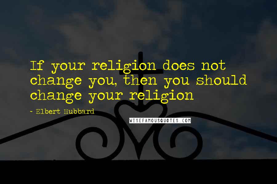 Elbert Hubbard Quotes: If your religion does not change you, then you should change your religion