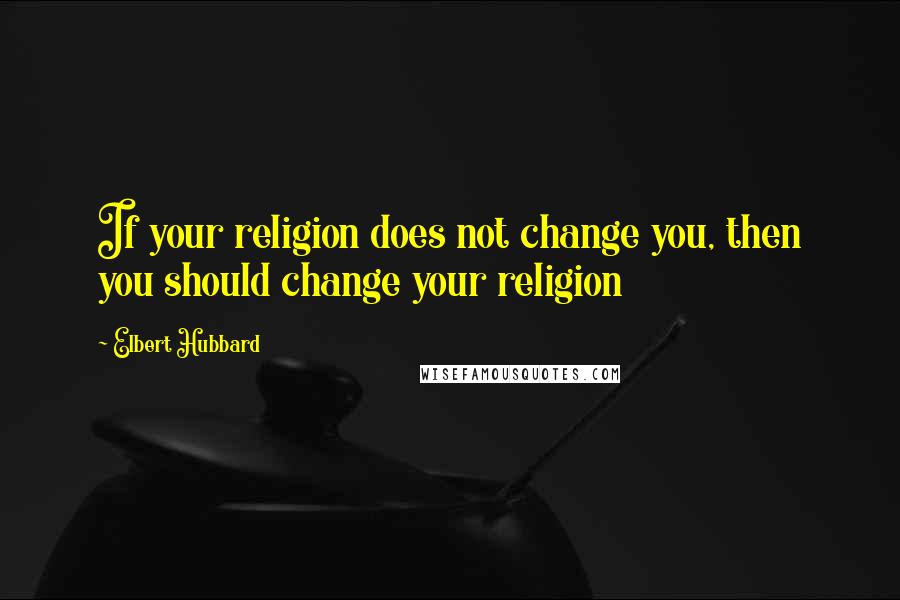 Elbert Hubbard Quotes: If your religion does not change you, then you should change your religion