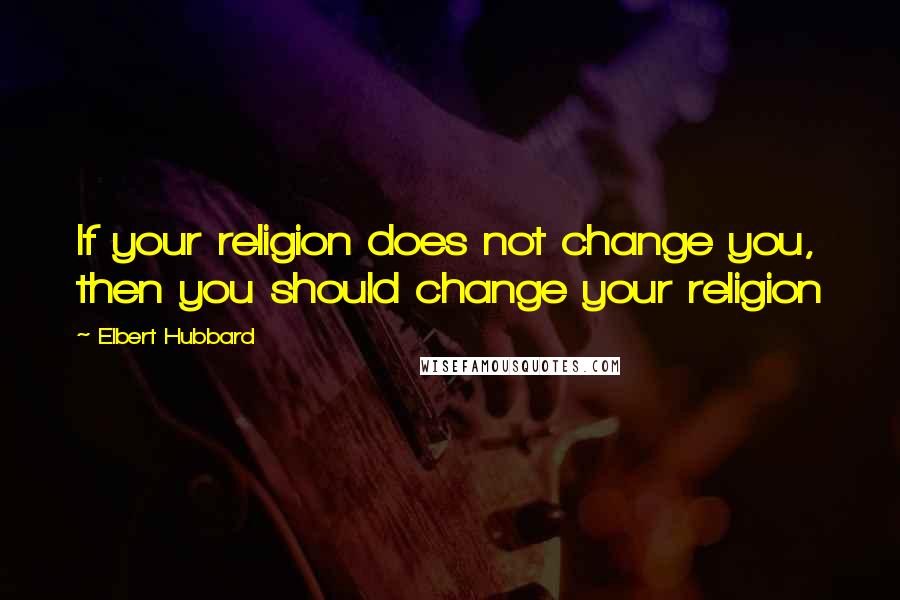Elbert Hubbard Quotes: If your religion does not change you, then you should change your religion