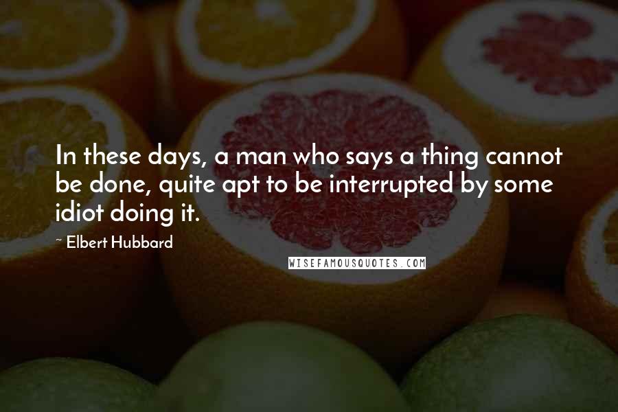 Elbert Hubbard Quotes: In these days, a man who says a thing cannot be done, quite apt to be interrupted by some idiot doing it.