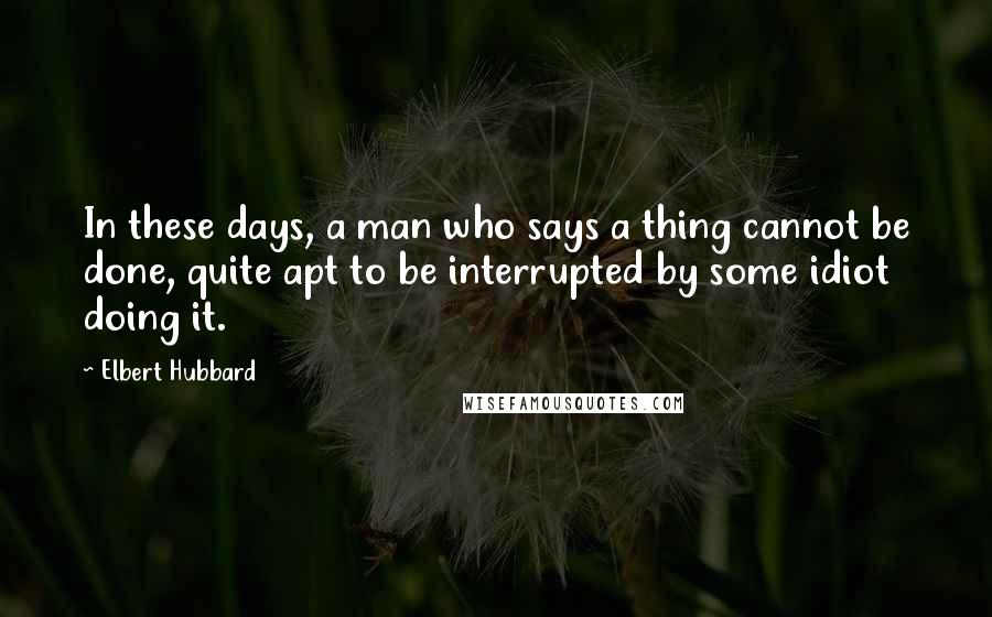 Elbert Hubbard Quotes: In these days, a man who says a thing cannot be done, quite apt to be interrupted by some idiot doing it.