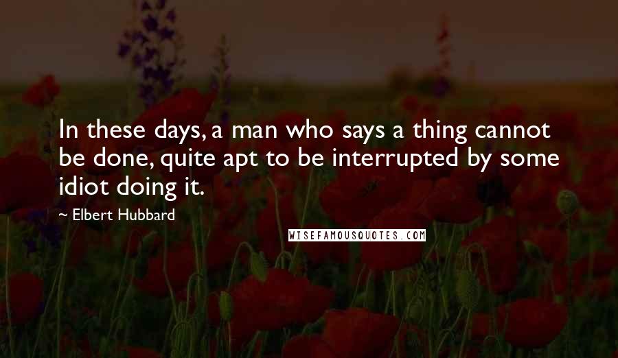 Elbert Hubbard Quotes: In these days, a man who says a thing cannot be done, quite apt to be interrupted by some idiot doing it.