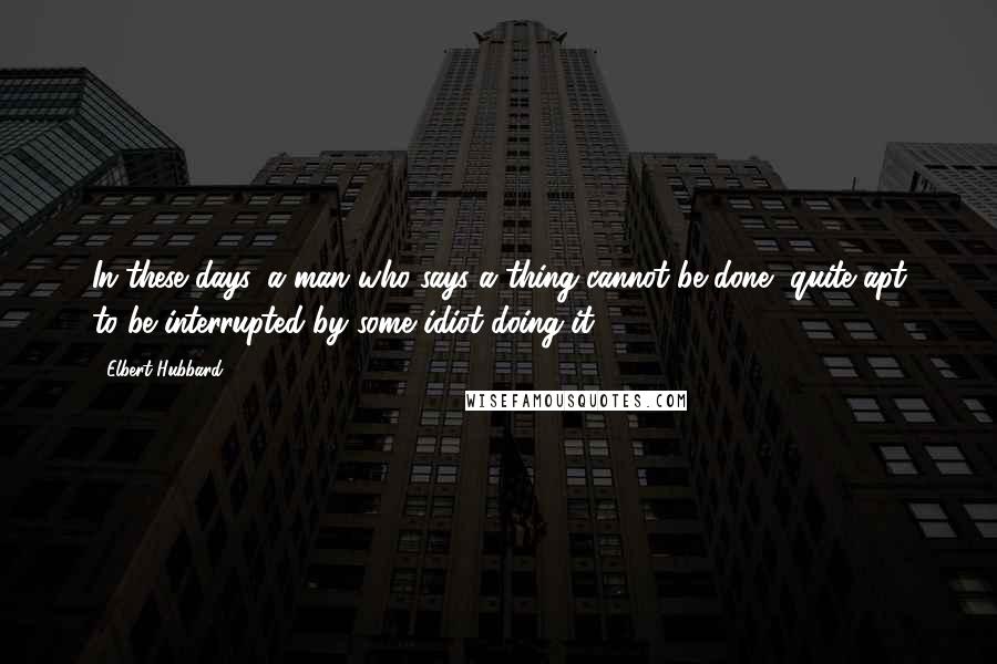 Elbert Hubbard Quotes: In these days, a man who says a thing cannot be done, quite apt to be interrupted by some idiot doing it.