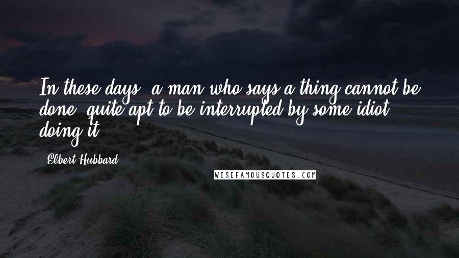 Elbert Hubbard Quotes: In these days, a man who says a thing cannot be done, quite apt to be interrupted by some idiot doing it.