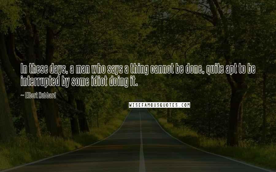 Elbert Hubbard Quotes: In these days, a man who says a thing cannot be done, quite apt to be interrupted by some idiot doing it.