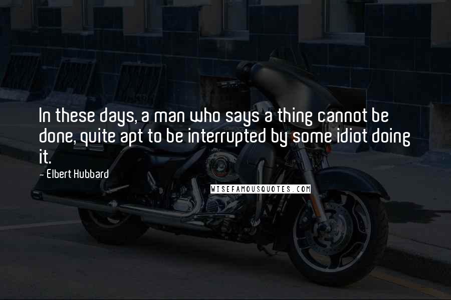 Elbert Hubbard Quotes: In these days, a man who says a thing cannot be done, quite apt to be interrupted by some idiot doing it.