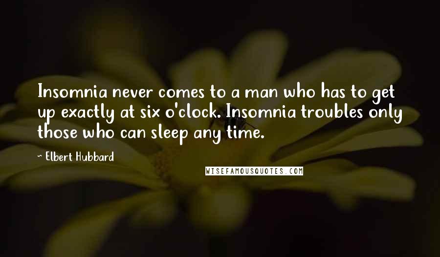 Elbert Hubbard Quotes: Insomnia never comes to a man who has to get up exactly at six o'clock. Insomnia troubles only those who can sleep any time.