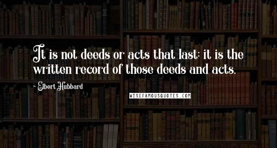 Elbert Hubbard Quotes: It is not deeds or acts that last: it is the written record of those deeds and acts.