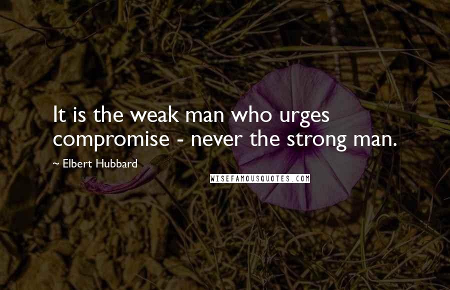 Elbert Hubbard Quotes: It is the weak man who urges compromise - never the strong man.