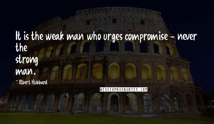 Elbert Hubbard Quotes: It is the weak man who urges compromise - never the strong man.