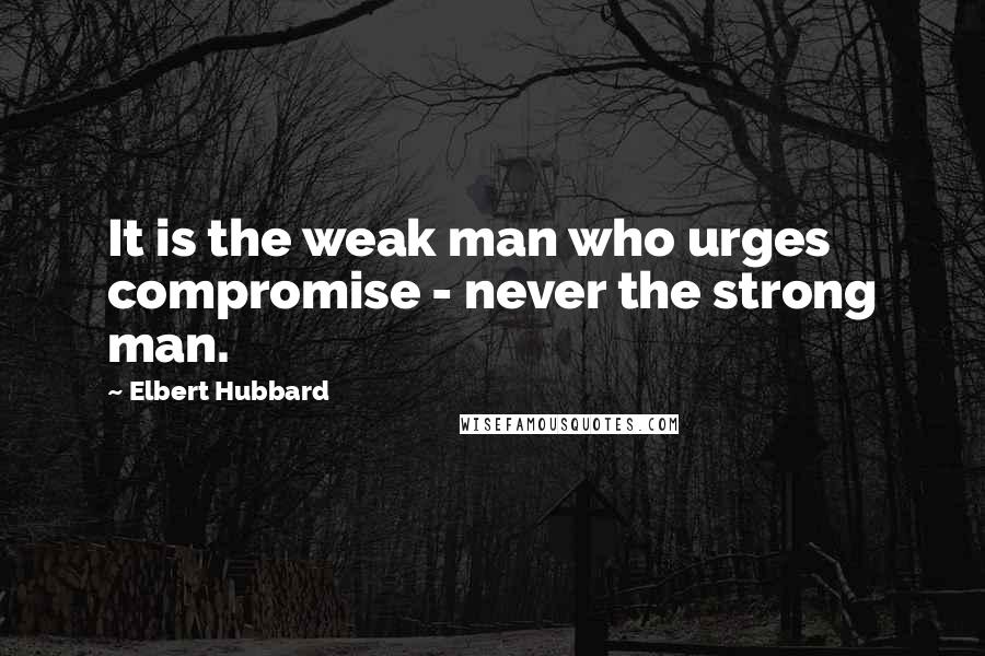 Elbert Hubbard Quotes: It is the weak man who urges compromise - never the strong man.