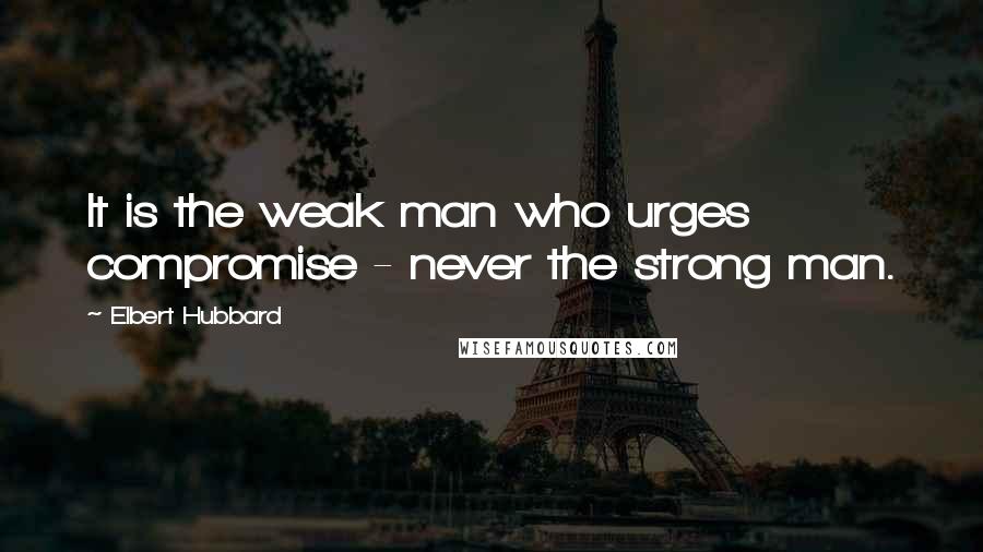 Elbert Hubbard Quotes: It is the weak man who urges compromise - never the strong man.