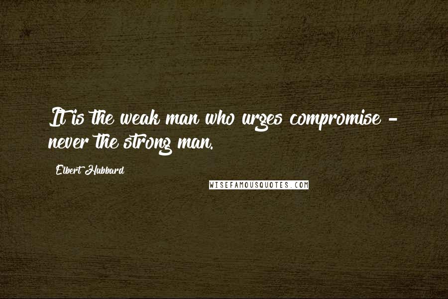 Elbert Hubbard Quotes: It is the weak man who urges compromise - never the strong man.