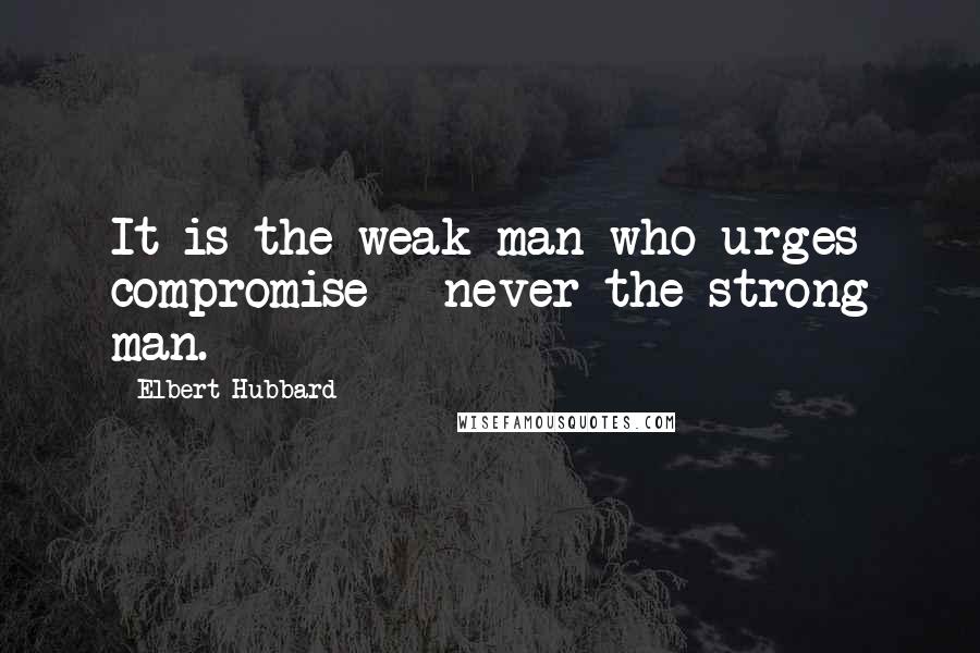 Elbert Hubbard Quotes: It is the weak man who urges compromise - never the strong man.