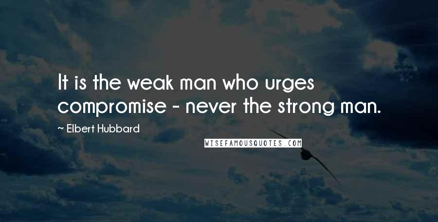 Elbert Hubbard Quotes: It is the weak man who urges compromise - never the strong man.