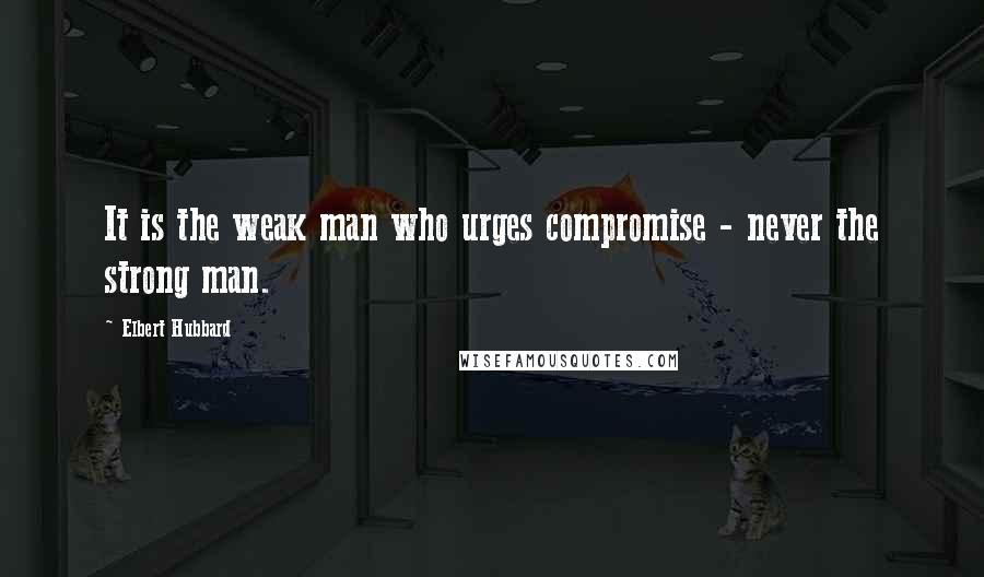 Elbert Hubbard Quotes: It is the weak man who urges compromise - never the strong man.