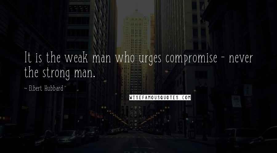 Elbert Hubbard Quotes: It is the weak man who urges compromise - never the strong man.