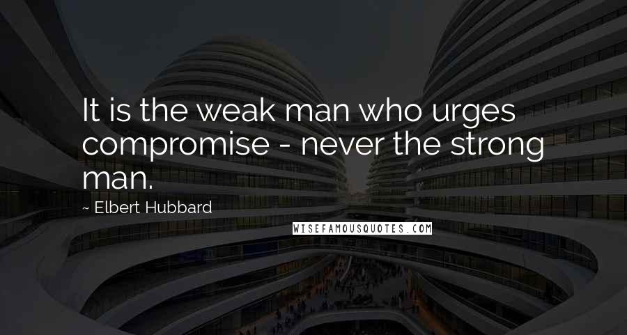 Elbert Hubbard Quotes: It is the weak man who urges compromise - never the strong man.