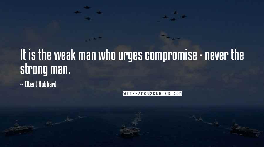 Elbert Hubbard Quotes: It is the weak man who urges compromise - never the strong man.