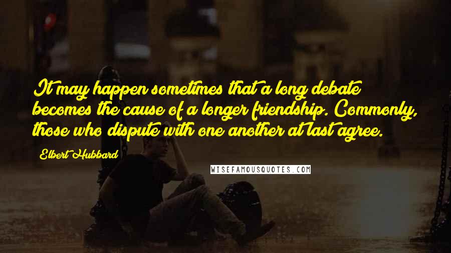 Elbert Hubbard Quotes: It may happen sometimes that a long debate becomes the cause of a longer friendship. Commonly, those who dispute with one another at last agree.