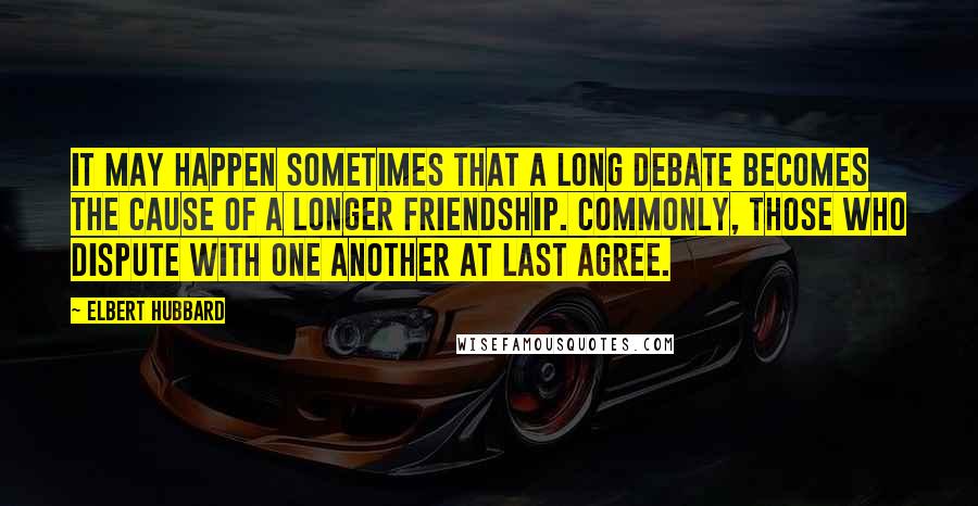 Elbert Hubbard Quotes: It may happen sometimes that a long debate becomes the cause of a longer friendship. Commonly, those who dispute with one another at last agree.