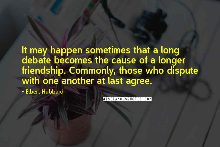 Elbert Hubbard Quotes: It may happen sometimes that a long debate becomes the cause of a longer friendship. Commonly, those who dispute with one another at last agree.