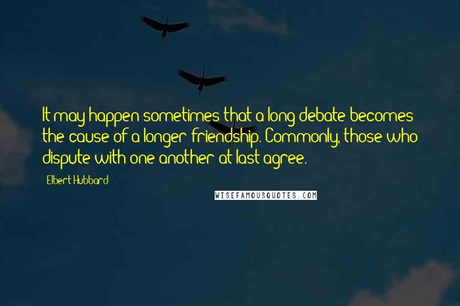 Elbert Hubbard Quotes: It may happen sometimes that a long debate becomes the cause of a longer friendship. Commonly, those who dispute with one another at last agree.