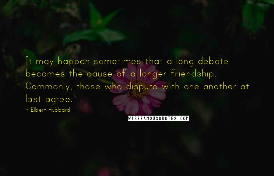 Elbert Hubbard Quotes: It may happen sometimes that a long debate becomes the cause of a longer friendship. Commonly, those who dispute with one another at last agree.