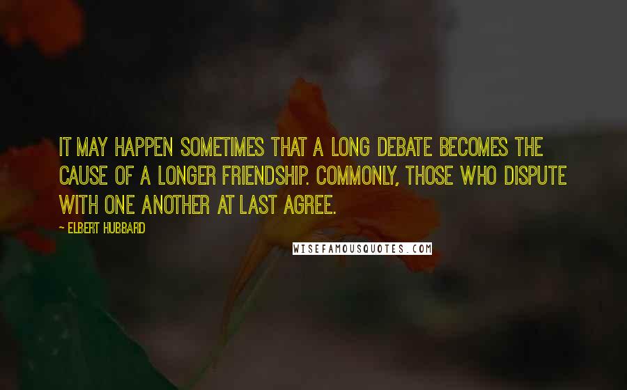 Elbert Hubbard Quotes: It may happen sometimes that a long debate becomes the cause of a longer friendship. Commonly, those who dispute with one another at last agree.