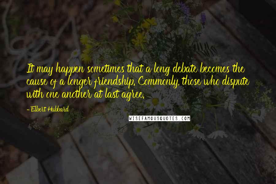 Elbert Hubbard Quotes: It may happen sometimes that a long debate becomes the cause of a longer friendship. Commonly, those who dispute with one another at last agree.