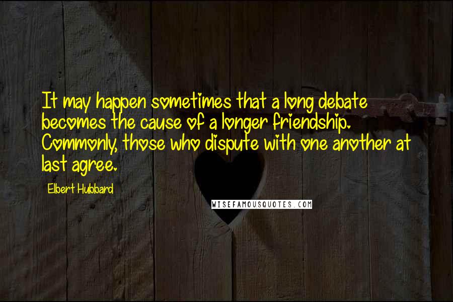 Elbert Hubbard Quotes: It may happen sometimes that a long debate becomes the cause of a longer friendship. Commonly, those who dispute with one another at last agree.