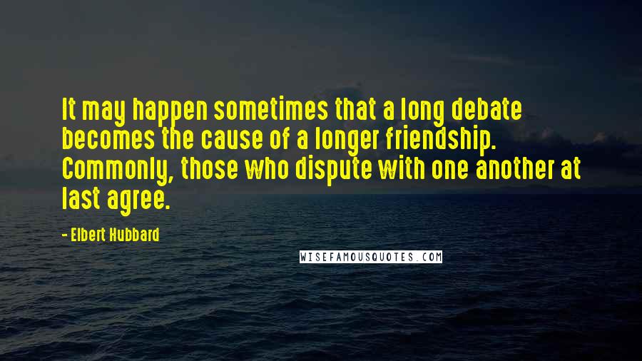 Elbert Hubbard Quotes: It may happen sometimes that a long debate becomes the cause of a longer friendship. Commonly, those who dispute with one another at last agree.