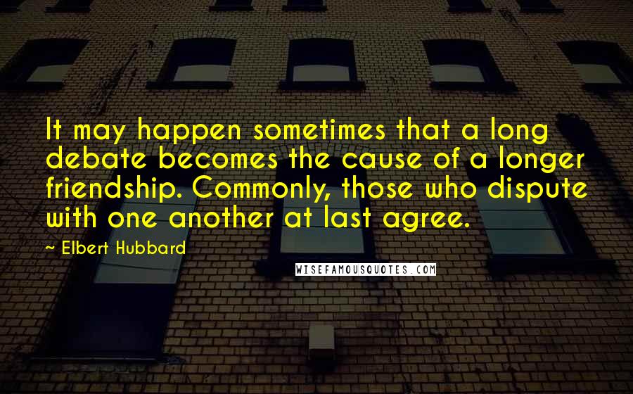 Elbert Hubbard Quotes: It may happen sometimes that a long debate becomes the cause of a longer friendship. Commonly, those who dispute with one another at last agree.